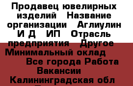 Продавец ювелирных изделий › Название организации ­ Аглиулин И.Д,, ИП › Отрасль предприятия ­ Другое › Минимальный оклад ­ 30 000 - Все города Работа » Вакансии   . Калининградская обл.,Приморск г.